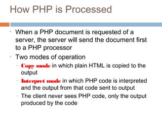 How PHP is Processed
• When a PHP document is requested of a
server, the server will send the document first
to a PHP processor
• Two modes of operation
– Copy mode in which plain HTML is copied to the
output
– Interpret mode in which PHP code is interpreted
and the output from that code sent to output
– The client never sees PHP code, only the output
produced by the code
 
