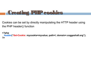 Creating PHPcookiesCreating PHPcookies
Cookies can be set by directly manipulating the HTTP header using
the PHP header() function
<?php
header(“Set-Cookie: mycookie=myvalue; path=/; domain=.coggeshall.org”);
?>
 