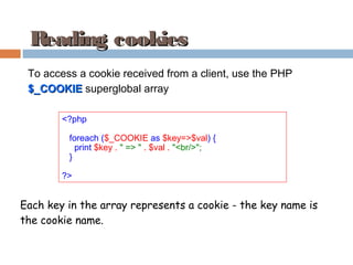 Reading cookiesReading cookies
<?php
foreach ($_COOKIE as $key=>$val) {
print $key . " => " . $val . "<br/>";
}
?>
To access a cookie received from a client, use the PHP
$_COOKIE$_COOKIE superglobal array
Each key in the array represents a cookie - the key name is
the cookie name.
 