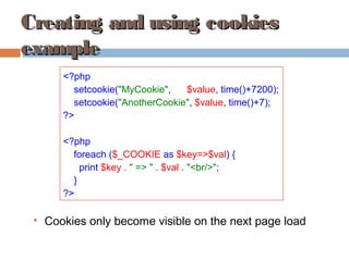 Creating and using cookiesCreating and using cookies
exampleexample
<?php
setcookie("MyCookie", $value, time()+7200);
setcookie("AnotherCookie", $value, time()+7);
?>
<?php
foreach ($_COOKIE as $key=>$val) {
print $key . " => " . $val . "<br/>";
}
?>

Cookies only become visible on the next page load
 