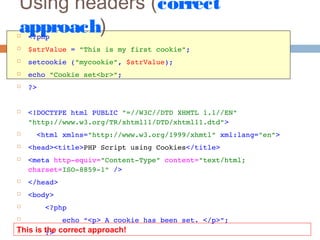Using headers (correct
approach) <?php
 $strValue = "This is my first cookie";
 setcookie ("mycookie", $strValue);
 echo "Cookie set<br>";
 ?>
 <!DOCTYPE html PUBLIC "=//W3C//DTD XHMTL 1.1//EN" 
"http://www.w3.org/TR/xhtml11/DTD/xhtml11.dtd">
   <html xmlns="http://www.w3.org/1999/xhmtl" xml:lang="en">
 <head><title>PHP Script using Cookies</title>
 <meta http­equiv="Content­Type" content="text/html; 
charset=ISO­8859­1" />
 </head>  
 <body>
     <?php
         echo “<p> A cookie has been set. </p>”;
     ?>This is the correct approach!
 