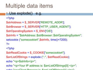 Multiple data items

Use explode() e.g.
<?php
$strAddress = $_SERVER['REMOTE_ADDR'];
$strBrowser = $_SERVER['HTTP_USER_AGENT'];
$strOperatingSystem = $_ENV['OS'];
$strInfo = "$strAddress::$strBrowser::$strOperatingSystem";
setcookie ("somecookie4",$strInfo, time()+7200);
?>
<?php
$strReadCookie = $_COOKIE["somecookie4"];
$arrListOfStrings = explode ("::", $strReadCookie);
echo "<p>$strInfo</p>";
echo "<p>Your IP address is: $arrListOfStrings[0] </p>";
 