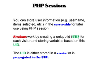 You can store user information (e.g. username,
items selected, etc.) in the serverside for later
use using PHP session.
SessionsSessions work by creating a unique id (UID) for
each visitor and storing variables based on this
UID.
The UID is either stored in a cookie or is
propagated in the URL.
PHPSessionsPHPSessions
 