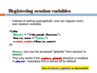Registering session variablesRegistering session variables

Instead of setting superglobals, one can register one’s
own session variables
<?php
$barney = “A big purple dinosaur.”;
$myvar_name = “barney”;
session_register($myvar_name);
?>
• $barney can now be accessed “globally” from session to
session

This only works if the register_globalsregister_globals directive is enabled
in php.ini - nowadays this is turned off by default
Use of session_register() is deprecated!
 