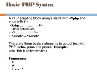Basic PHPSyntax
• A PHP scripting block always starts with <?php and
ends with ?>
<?php ……………. ?>
– Other options are:
1. <? ……………… ?>
2. <script> ... </script>
• There are three basic statements to output text with
PHP: echo, print, and printf. Example:
echo 'This is a <b>test</b>!';
• Comments:
– #
– //
– /* . . . * /
 