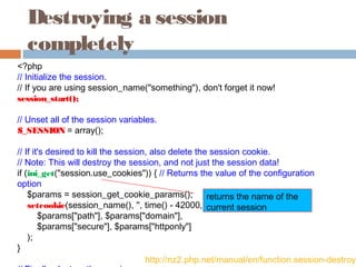 Destroying a session
completely
<?php
// Initialize the session.
// If you are using session_name("something"), don't forget it now!
session_start();
// Unset all of the session variables.
$_SESSION = array();
// If it's desired to kill the session, also delete the session cookie.
// Note: This will destroy the session, and not just the session data!
if (ini_get("session.use_cookies")) { // Returns the value of the configuration
option
    $params = session_get_cookie_params();
    setcookie(session_name(), '', time() - 42000,
        $params["path"], $params["domain"],
        $params["secure"], $params["httponly"]
    );
}
http://nz2.php.net/manual/en/function.session-destroy.
returns the name of the
current session
 