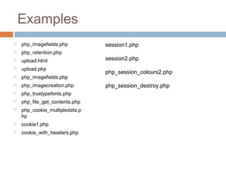 Examples
 php_imagefields.php
 php_retention.php
 upload.html
 upload.php
 php_imagefields.php
 php_imagecreation.php
 php_truetypefonts.php
 php_file_get_contents.php
 php_cookie_multipledata.p
hp
 cookie1.php
 cookie_with_headers.php
session1.php
session2.php
php_session_colours2.php
php_session_destroy.php
 