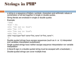 Strings in PHP
• a string is a sequence of letters, symbols, characters and arithmetic values or
combination of all tied together in single or double quotes.
• String literals are enclosed in single or double quotes
• Example:
<?php
$sum = 20;
echo 'the sum is: $sum';
echo "<br />";
echo "the sum is: $sum";
echo "<br />";
echo '<input type="text" name="first_name" id="first_name">';
?>
– Double quoted strings have escape sequences (such as /n or /r) interpreted
and variables interpolated (substituted)
– Single quoted strings have neither escape sequence interpretation nor variable
interpolation
– A literal $ sign in a double quoted string must be escaped with a backslash, 
– Double-quoted strings can cover multiple lines
 