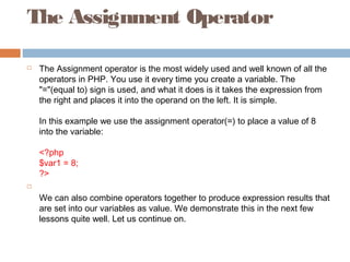 The Assignment Operator
 The Assignment operator is the most widely used and well known of all the
operators in PHP. You use it every time you create a variable. The
"="(equal to) sign is used, and what it does is it takes the expression from
the right and places it into the operand on the left. It is simple.
In this example we use the assignment operator(=) to place a value of 8
into the variable:
<?php
$var1 = 8;
?>

We can also combine operators together to produce expression results that
are set into our variables as value. We demonstrate this in the next few
lessons quite well. Let us continue on.
 