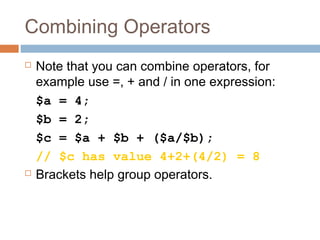 Combining Operators
 Note that you can combine operators, for
example use =, + and / in one expression:
$a = 4;
$b = 2;
$c = $a + $b + ($a/$b);
// $c has value 4+2+(4/2) = 8
 Brackets help group operators.
 
