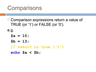 Comparisons
 Comparison expressions return a value of
TRUE (or ‘1’) or FALSE (or ‘0’).
e.g.
$a = 10;
$b = 13;
// result is true (‘1’)
echo $a < $b;
 