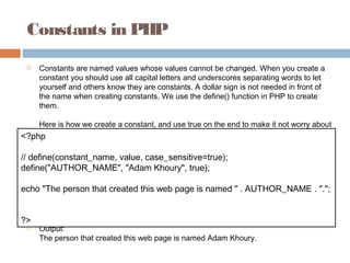 Constants in PHP
 Constants are named values whose values cannot be changed. When you create a
constant you should use all capital letters and underscores separating words to let
yourself and others know they are constants. A dollar sign is not needed in front of
the name when creating constants. We use the define() function in PHP to create
them.
Here is how we create a constant, and use true on the end to make it not worry about
letter casing:
 Output:
The person that created this web page is named Adam Khoury.
<?php
// define(constant_name, value, case_sensitive=true);
define("AUTHOR_NAME", "Adam Khoury", true);
echo "The person that created this web page is named " . AUTHOR_NAME . ".";
?>
 