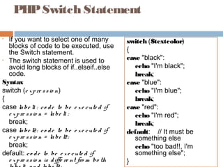 PHPSwitch Statement
• If you want to select one of many
blocks of code to be executed, use
the Switch statement.
• The switch statement is used to
avoid long blocks of if..elseif..else
code.
Syntax
switch (e xpre ssio n)
{
case labe l1 : co de to be e xe cute d if
e xpre ssio n = labe l1 ;
break;
case labe l2: co de to be e xe cute d if
e xpre ssio n = labe l2;
break;
default: co de to be e xe cute d if
e xpre ssio n is diffe re nt fro m bo th
switch ($textcolor)
{
case "black":
echo "I'm black";
break;
case "blue":
echo "I'm blue";
break;
case "red":
echo "I'm red";
break;
default: // It must be
something else
echo "too bad!!, I'm
something else";
}
 