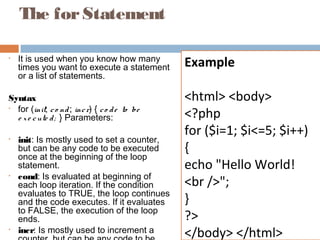 The forStatement
• It is used when you know how many
times you want to execute a statement
or a list of statements.
Syntax
• for (init; co nd; incr) { co de to be
e xe cute d; } Parameters:
• init: Is mostly used to set a counter,
but can be any code to be executed
once at the beginning of the loop
statement.
• cond: Is evaluated at beginning of
each loop iteration. If the condition
evaluates to TRUE, the loop continues
and the code executes. If it evaluates
to FALSE, the execution of the loop
ends.
• incr: Is mostly used to increment a
Example
<html> <body>
<?php
for ($i=1; $i<=5; $i++)
{
echo "Hello World!
<br />";
}
?>
</body> </html>
 