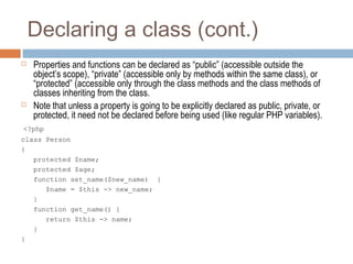 Declaring a class (cont.)
 Properties and functions can be declared as “public” (accessible outside the
object’s scope), “private” (accessible only by methods within the same class), or
“protected” (accessible only through the class methods and the class methods of
classes inheriting from the class.
 Note that unless a property is going to be explicitly declared as public, private, or
protected, it need not be declared before being used (like regular PHP variables).
<?php
class Person
{
protected $name;
protected $age;
function set_name($new_name) {
$name = $this -> new_name;
}
function get_name() {
return $this -> name;
}
}
 