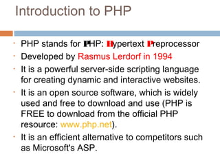 Introduction to PHP
• PHP stands for PHP: Hypertext Preprocessor
• Developed by Rasmus Lerdorf in 1994
• It is a powerful server-side scripting language
for creating dynamic and interactive websites.
• It is an open source software, which is widely
used and free to download and use (PHP is
FREE to download from the official PHP
resource: www.php.net).
• It is an efficient alternative to competitors such
as Microsoft's ASP.
 