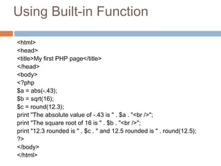 Using Built-in Function
<html>
<head>
<title>My first PHP page</title>
</head>
<body>
<?php
$a = abs(-.43);
$b = sqrt(16);
$c = round(12.3);
print "The absolute value of -.43 is " . $a . "<br />";
print "The square root of 16 is " . $b . "<br />";
print "12.3 rounded is " . $c . " and 12.5 rounded is " . round(12.5);
?>
</body>
</html>
 