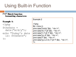 Using Built-in Function
PHP Date() function
formatting characters:
Example 1:
<?php
$theDate =
date("m/d/y");
echo "Today's date
is: $theDate";
?>
Example 2
<?php
$b = time ();
print date("m/d/y",$b) . "<br />";
print date("D, F jS",$b) . "<br />";
print date("l, F jS Y",$b) . "<br />";
print date("g:i A",$b) . "<br />";
print date("r",$b) . "<br />";
print date("g:i:s A D, F jS Y",$b) . "<br />";
?>
 