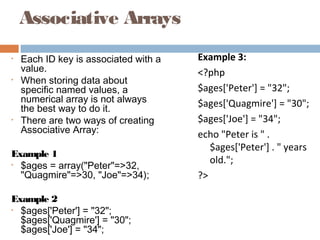 Associative Arrays
• Each ID key is associated with a
value.
• When storing data about
specific named values, a
numerical array is not always
the best way to do it.
• There are two ways of creating
Associative Array:
Example 1
• $ages = array("Peter"=>32,
"Quagmire"=>30, "Joe"=>34);
Example 2
• $ages['Peter'] = "32";
$ages['Quagmire'] = "30";
$ages['Joe'] = "34";
Example 3:
<?php
$ages['Peter'] = "32";
$ages['Quagmire'] = "30";
$ages['Joe'] = "34";
echo "Peter is " .
$ages['Peter'] . " years
old.";
?>
 