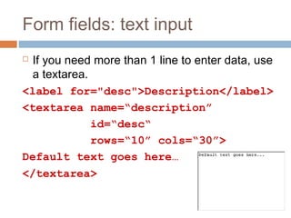 Form fields: text input
 If you need more than 1 line to enter data, use
a textarea.
<label for="desc">Description</label>
<textarea name=“description”
id=“desc“
rows=“10” cols=“30”>
Default text goes here…
</textarea>
 