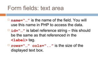 Form fields: text area
 name=“…” is the name of the field. You will
use this name in PHP to access the data.
 id=“…” is label reference string – this should
be the same as that referenced in the
<label> tag.
 rows=“…” cols=“..” is the size of the
displayed text box.
 