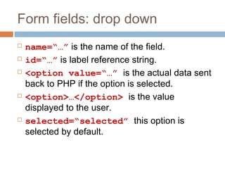Form fields: drop down
 name=“…” is the name of the field.
 id=“…” is label reference string.
 <option value=“…” is the actual data sent
back to PHP if the option is selected.
 <option>…</option> is the value
displayed to the user.
 selected=“selected” this option is
selected by default.
 