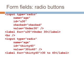 Form fields: radio buttons
<input type="radio"
name="age"
id="u30“
checked=“checked”
value="Under30" />
<label for="u30">Under 30</label>
<br />
<input type="radio"
name="age"
id="thirty40"
value="30to40" />
<label for="thirty40">30 to 40</label>
 