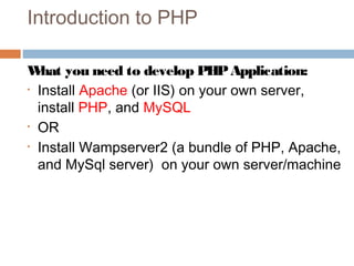 Introduction to PHP
What you need to develop PHPApplication:
• Install Apache (or IIS) on your own server,
install PHP, and MySQL
• OR
• Install Wampserver2 (a bundle of PHP, Apache,
and MySql server) on your own server/machine
 