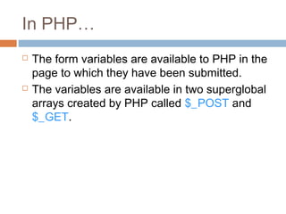 In PHP…
 The form variables are available to PHP in the
page to which they have been submitted.
 The variables are available in two superglobal
arrays created by PHP called $_POST and
$_GET.
 