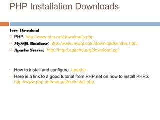 PHP Installation Downloads
Free Download
 PHP: http://www.php.net/downloads.php
 MySQL Database: http://www.mysql.com/downloads/index.html
 Apache Server: http://httpd.apache.org/download.cgi
• How to install and configure apache
• Here is a link to a good tutorial from PHP.net on how to install PHP5:
http://www.php.net/manual/en/install.php
 