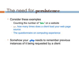 The need for persistence

Consider these examples
− Counting the number of “hits” on a website
− i. e . how many times does a client load your web page
source
− The questionnaire on computing experience

Somehow your .php needs to remember previous
instances of it being requested by a client
 
