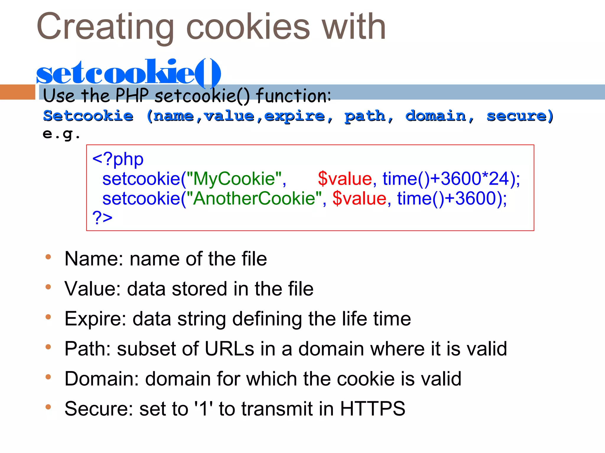 Creating cookies with
setcookie()
Use the PHP setcookie() function:
Setcookie (name,value,expire, path, domain, secure)Setcookie (name,value,expire, path, domain, secure)
e.g.
<?php
setcookie("MyCookie", $value, time()+3600*24);
setcookie("AnotherCookie", $value, time()+3600);
?>

Name: name of the file

Value: data stored in the file

Expire: data string defining the life time

Path: subset of URLs in a domain where it is valid

Domain: domain for which the cookie is valid

Secure: set to '1' to transmit in HTTPS
 