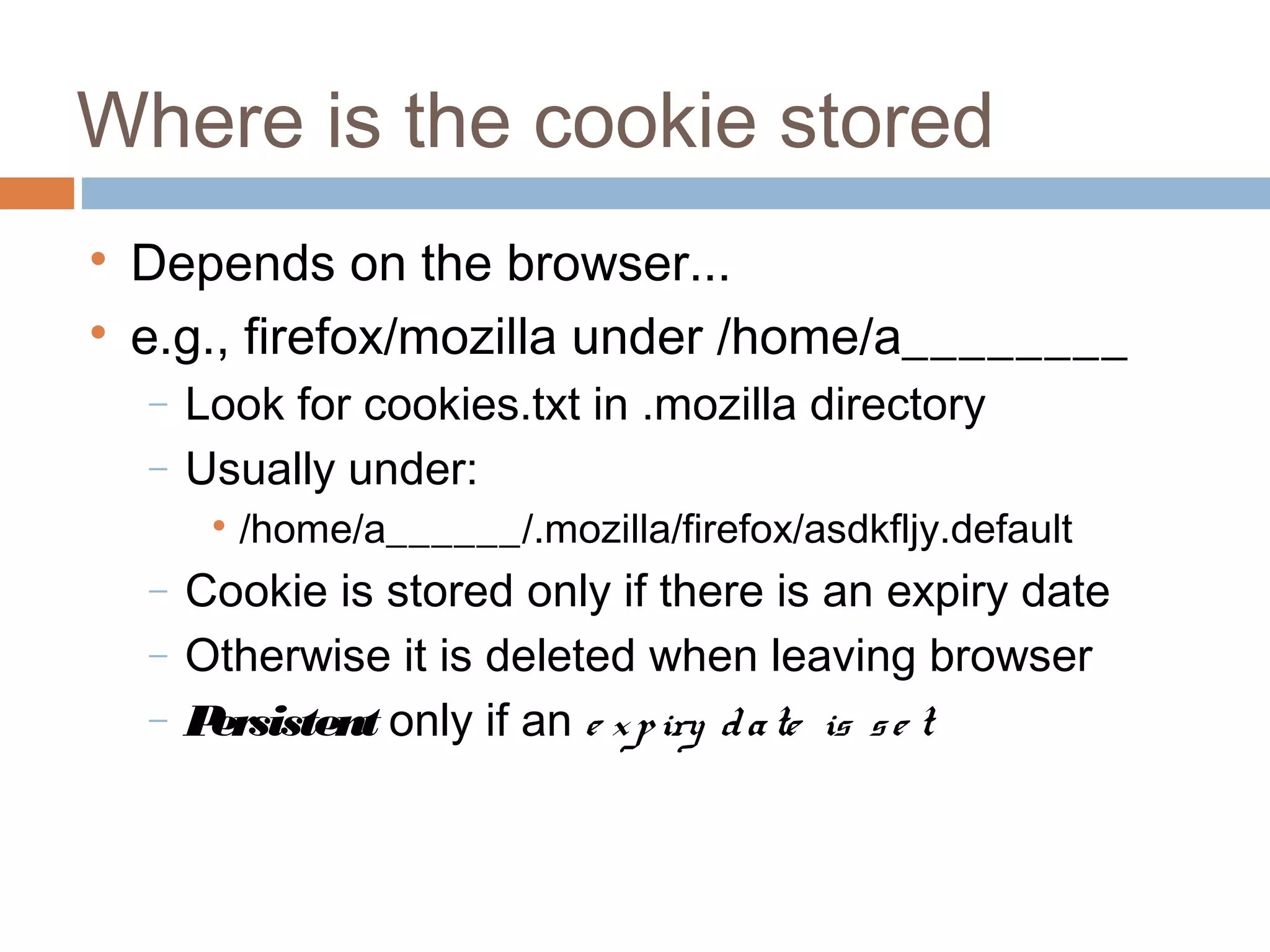 Where is the cookie stored

Depends on the browser...

e.g., firefox/mozilla under /home/a________
− Look for cookies.txt in .mozilla directory
− Usually under:

/home/a______/.mozilla/firefox/asdkfljy.default
− Cookie is stored only if there is an expiry date
− Otherwise it is deleted when leaving browser
− Persistent only if an e xpiry date is se t
 
