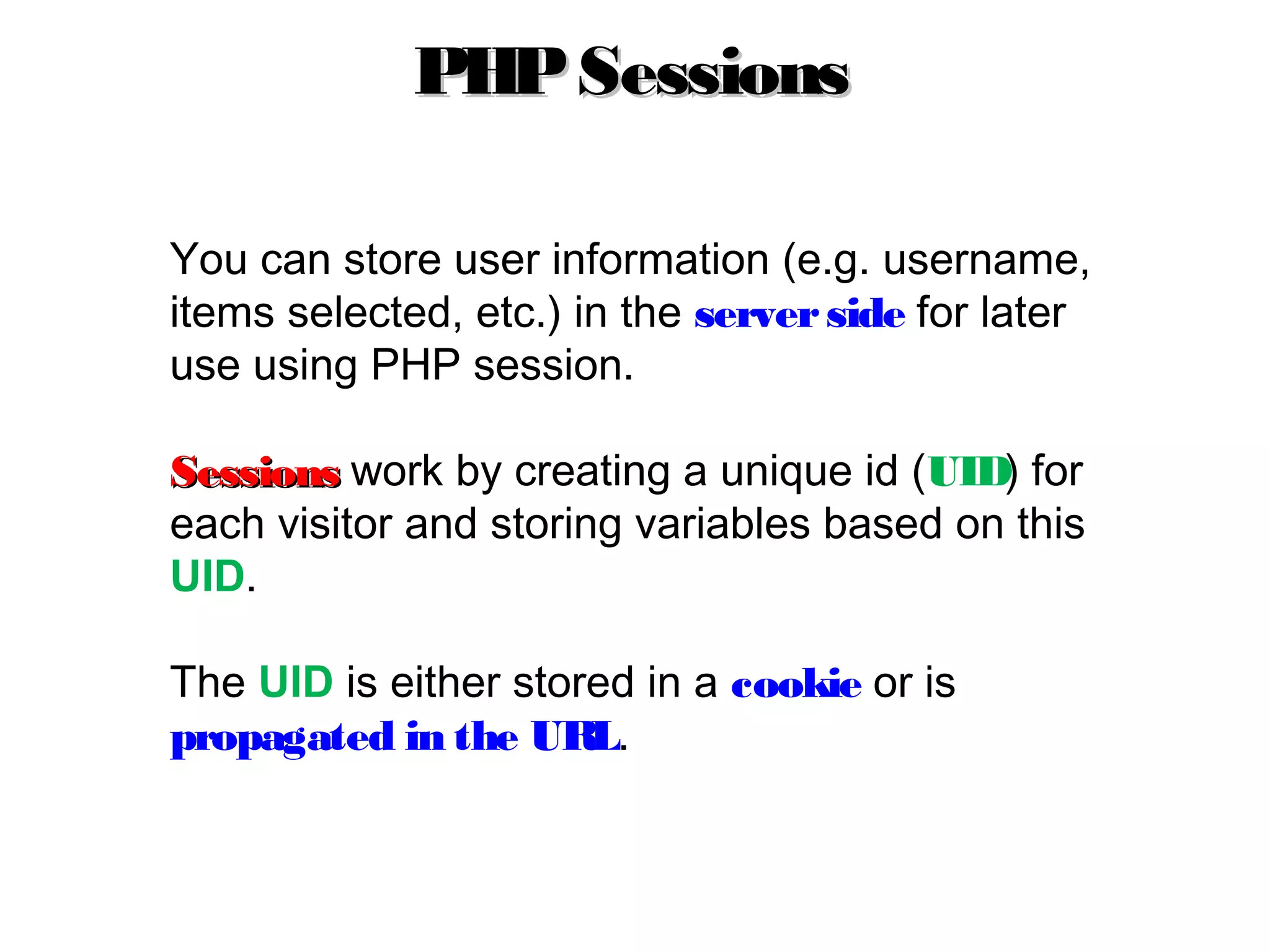 You can store user information (e.g. username,
items selected, etc.) in the serverside for later
use using PHP session.
SessionsSessions work by creating a unique id (UID) for
each visitor and storing variables based on this
UID.
The UID is either stored in a cookie or is
propagated in the URL.
PHPSessionsPHPSessions
 