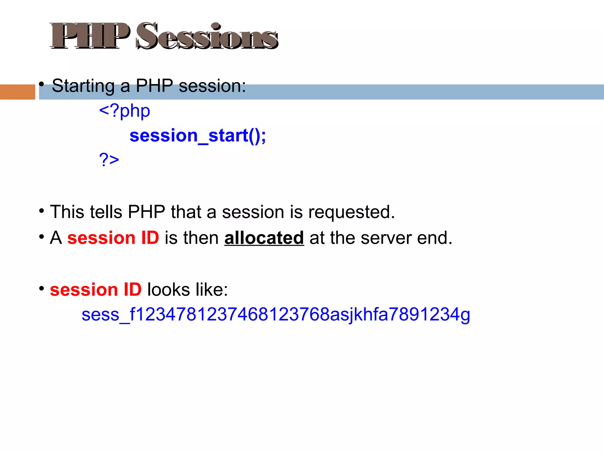 PHPSessionsPHPSessions

Starting a PHP session:
<?php
session_start();
?>
• This tells PHP that a session is requested.
• A session ID is then allocated at the server end.
• session ID looks like:
sess_f1234781237468123768asjkhfa7891234g
 