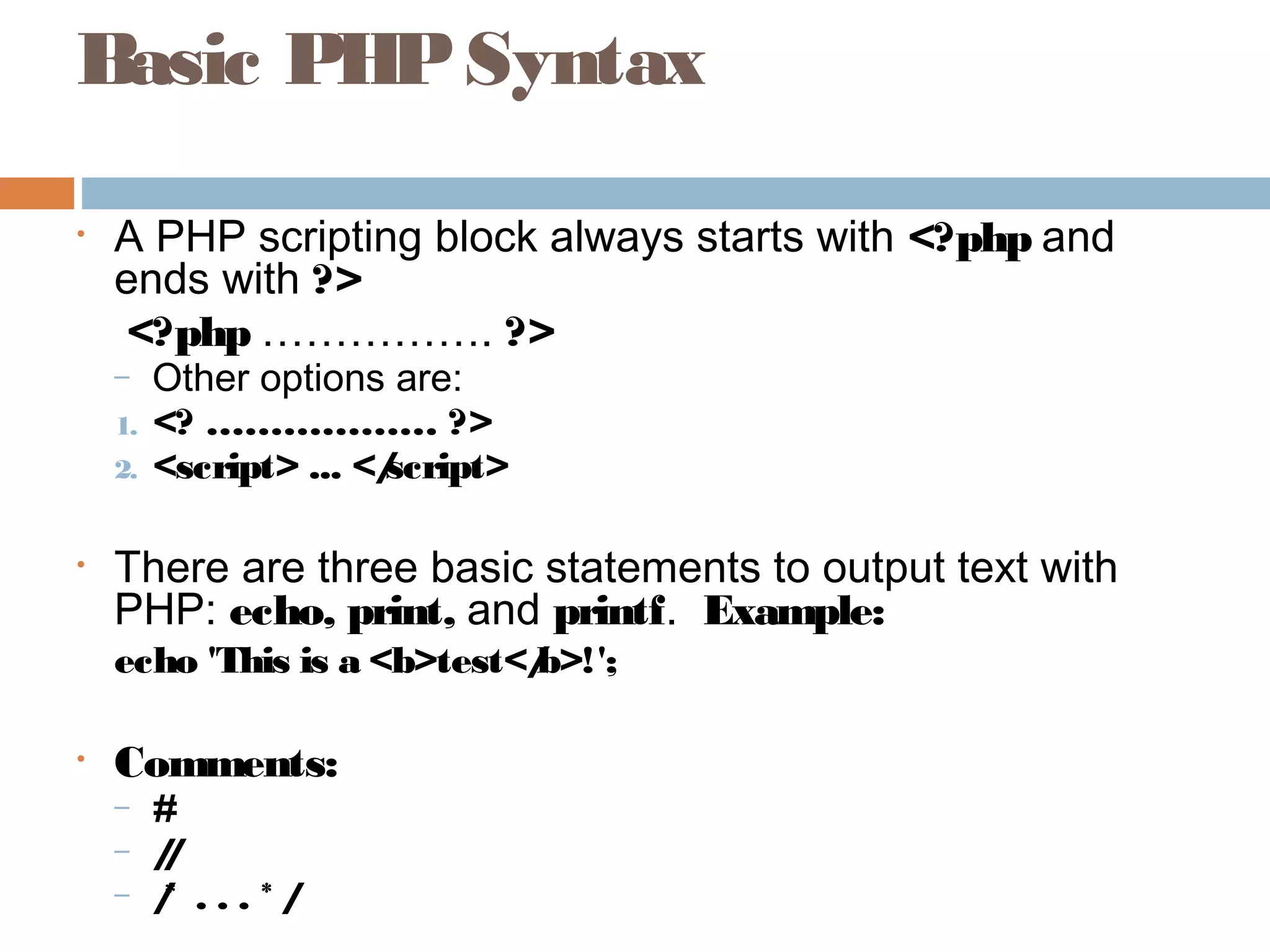 Basic PHPSyntax
• A PHP scripting block always starts with <?php and
ends with ?>
<?php ……………. ?>
– Other options are:
1. <? ……………… ?>
2. <script> ... </script>
• There are three basic statements to output text with
PHP: echo, print, and printf. Example:
echo 'This is a <b>test</b>!';
• Comments:
– #
– //
– /* . . . * /
 