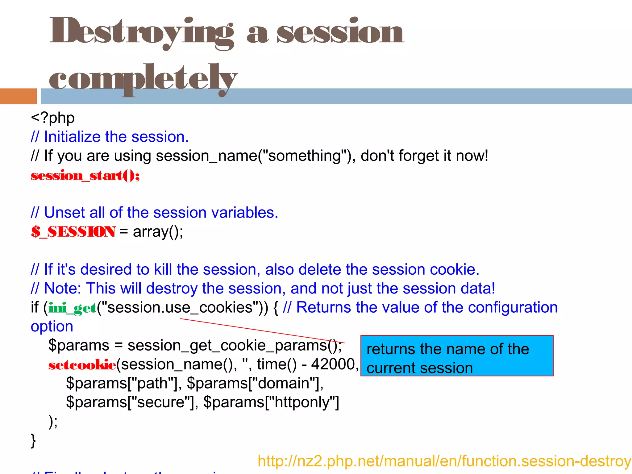 Destroying a session
completely
<?php
// Initialize the session.
// If you are using session_name("something"), don't forget it now!
session_start();
// Unset all of the session variables.
$_SESSION = array();
// If it's desired to kill the session, also delete the session cookie.
// Note: This will destroy the session, and not just the session data!
if (ini_get("session.use_cookies")) { // Returns the value of the configuration
option
    $params = session_get_cookie_params();
    setcookie(session_name(), '', time() - 42000,
        $params["path"], $params["domain"],
        $params["secure"], $params["httponly"]
    );
}
http://nz2.php.net/manual/en/function.session-destroy.
returns the name of the
current session
 