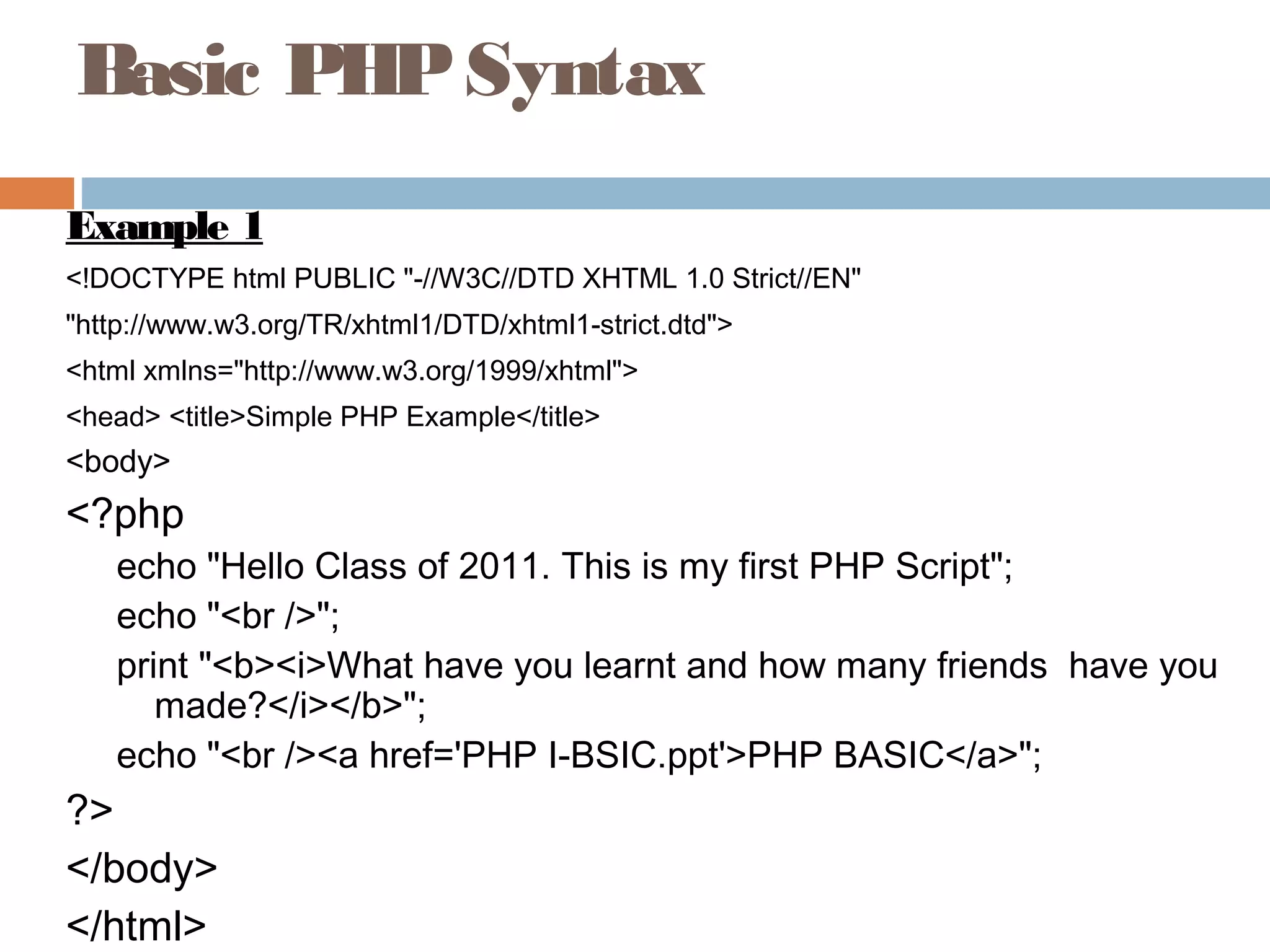 Basic PHPSyntax
Example 1
<!DOCTYPE html PUBLIC "-//W3C//DTD XHTML 1.0 Strict//EN"
"http://www.w3.org/TR/xhtml1/DTD/xhtml1-strict.dtd">
<html xmlns="http://www.w3.org/1999/xhtml">
<head> <title>Simple PHP Example</title>
<body>
<?php
echo "Hello Class of 2011. This is my first PHP Script";
echo "<br />";
print "<b><i>What have you learnt and how many friends have you
made?</i></b>";
echo "<br /><a href='PHP I-BSIC.ppt'>PHP BASIC</a>";
?>
</body>
</html>
 