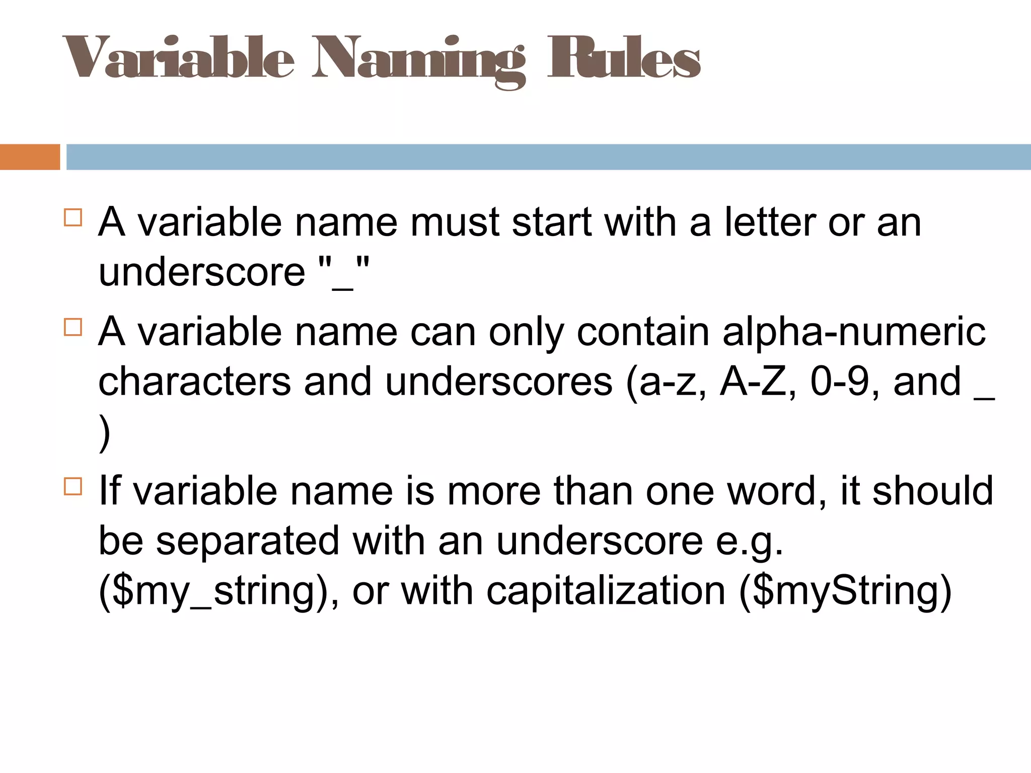 Variable Naming Rules
 A variable name must start with a letter or an
underscore "_"
 A variable name can only contain alpha-numeric
characters and underscores (a-z, A-Z, 0-9, and _
)
 If variable name is more than one word, it should
be separated with an underscore e.g.
($my_string), or with capitalization ($myString)
 