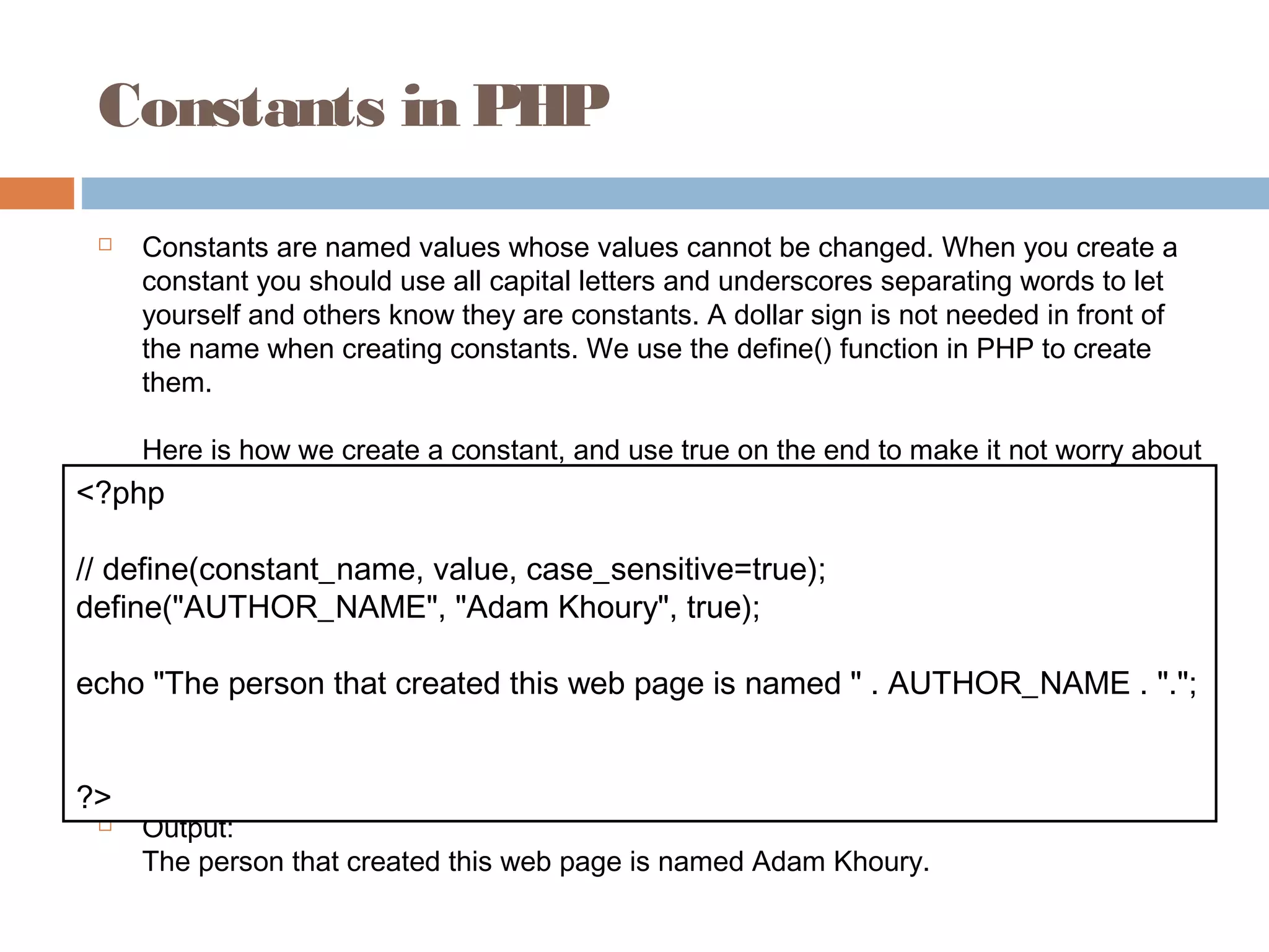 Constants in PHP
 Constants are named values whose values cannot be changed. When you create a
constant you should use all capital letters and underscores separating words to let
yourself and others know they are constants. A dollar sign is not needed in front of
the name when creating constants. We use the define() function in PHP to create
them.
Here is how we create a constant, and use true on the end to make it not worry about
letter casing:
 Output:
The person that created this web page is named Adam Khoury.
<?php
// define(constant_name, value, case_sensitive=true);
define("AUTHOR_NAME", "Adam Khoury", true);
echo "The person that created this web page is named " . AUTHOR_NAME . ".";
?>
 