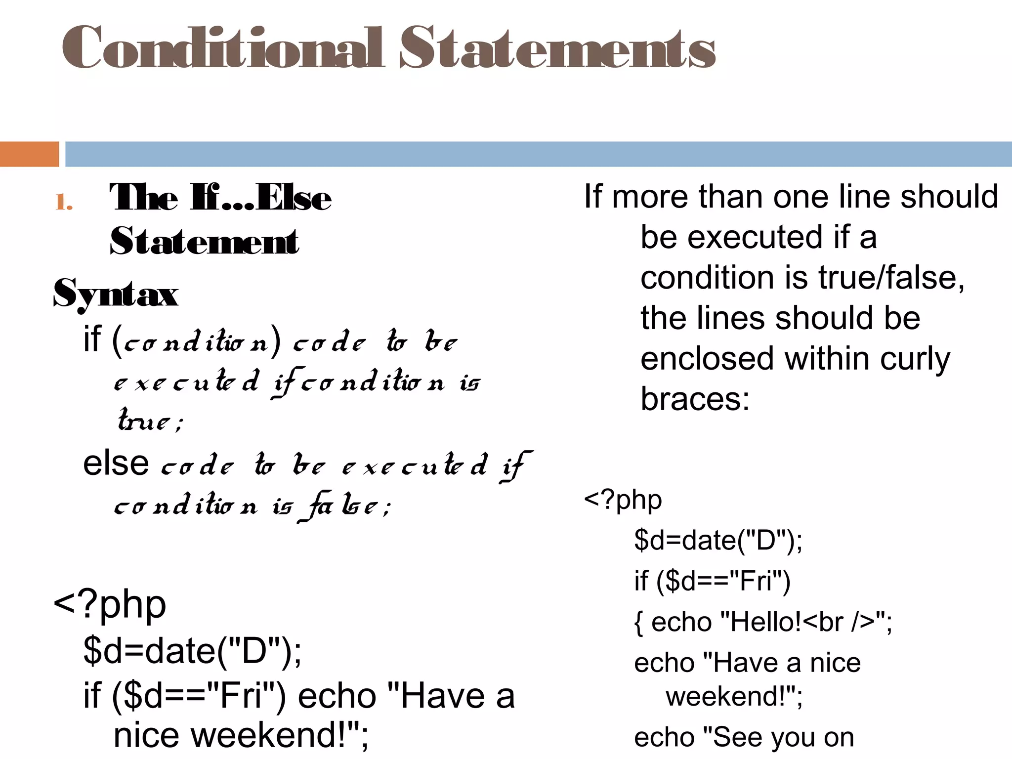 Conditional Statements
1. The If...Else
Statement
Syntax
if (co nditio n) co de to be
e xe cute d if co nditio n is
true ;
else co de to be e xe cute d if
co nditio n is false ;
<?php
$d=date("D");
if ($d=="Fri") echo "Have a
nice weekend!";
If more than one line should
be executed if a
condition is true/false,
the lines should be
enclosed within curly
braces:
<?php
$d=date("D");
if ($d=="Fri")
{ echo "Hello!<br />";
echo "Have a nice
weekend!";
echo "See you on
 
