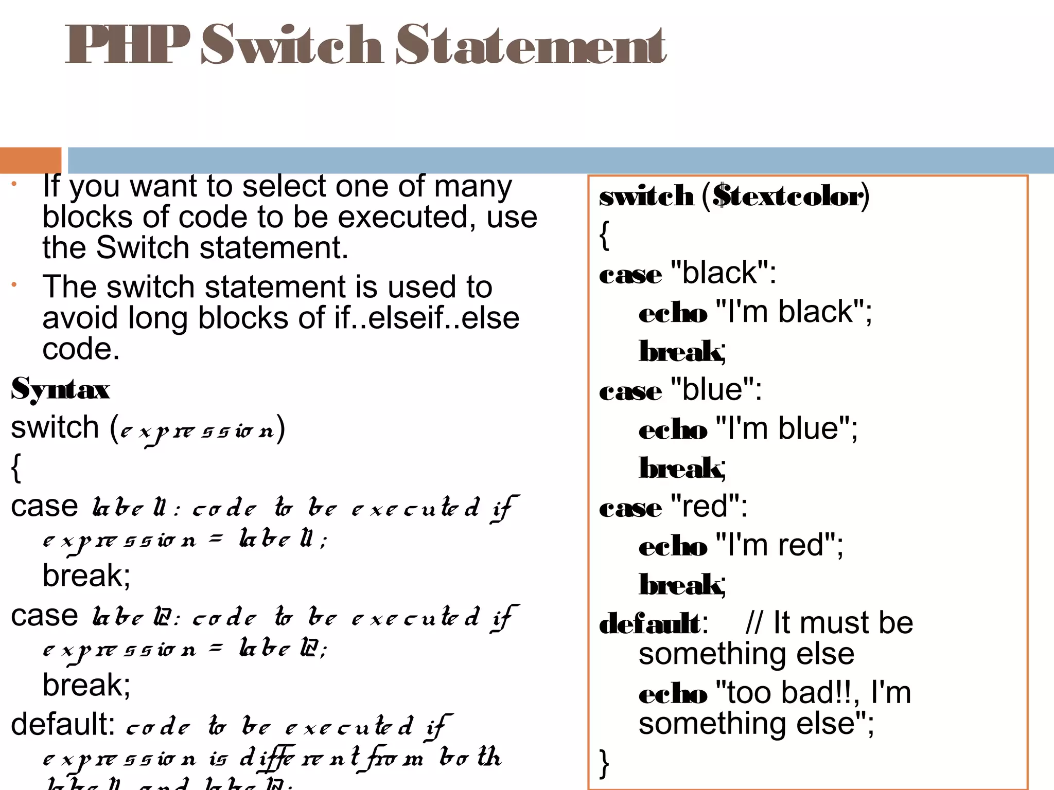 PHPSwitch Statement
• If you want to select one of many
blocks of code to be executed, use
the Switch statement.
• The switch statement is used to
avoid long blocks of if..elseif..else
code.
Syntax
switch (e xpre ssio n)
{
case labe l1 : co de to be e xe cute d if
e xpre ssio n = labe l1 ;
break;
case labe l2: co de to be e xe cute d if
e xpre ssio n = labe l2;
break;
default: co de to be e xe cute d if
e xpre ssio n is diffe re nt fro m bo th
switch ($textcolor)
{
case "black":
echo "I'm black";
break;
case "blue":
echo "I'm blue";
break;
case "red":
echo "I'm red";
break;
default: // It must be
something else
echo "too bad!!, I'm
something else";
}
 