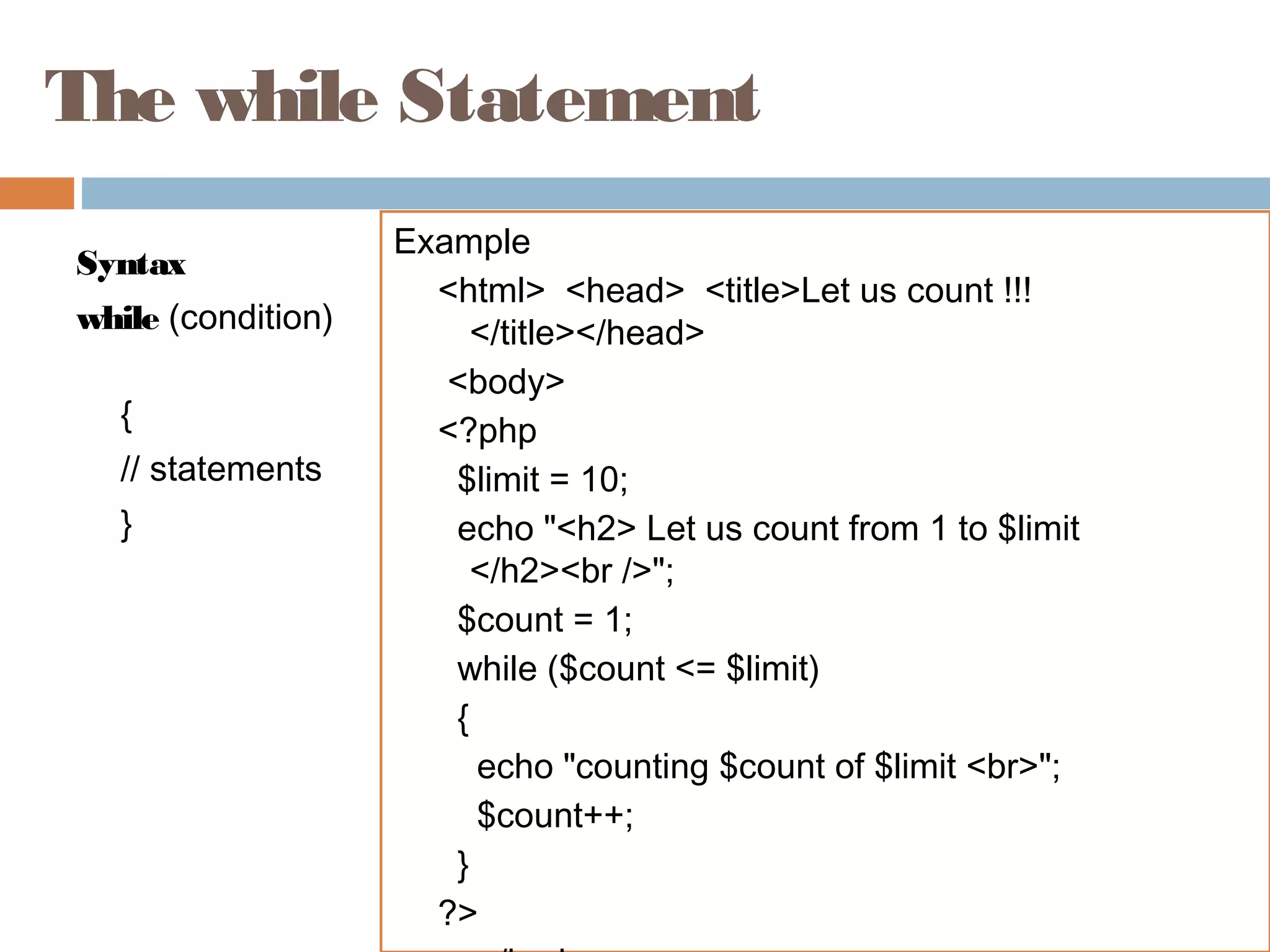 The while Statement
Syntax
while (condition)
{
// statements
}
Example
<html> <head> <title>Let us count !!!
</title></head>
<body>
<?php
$limit = 10;
echo "<h2> Let us count from 1 to $limit
</h2><br />";
$count = 1;
while ($count <= $limit)
{
echo "counting $count of $limit <br>";
$count++;
}
?>
 