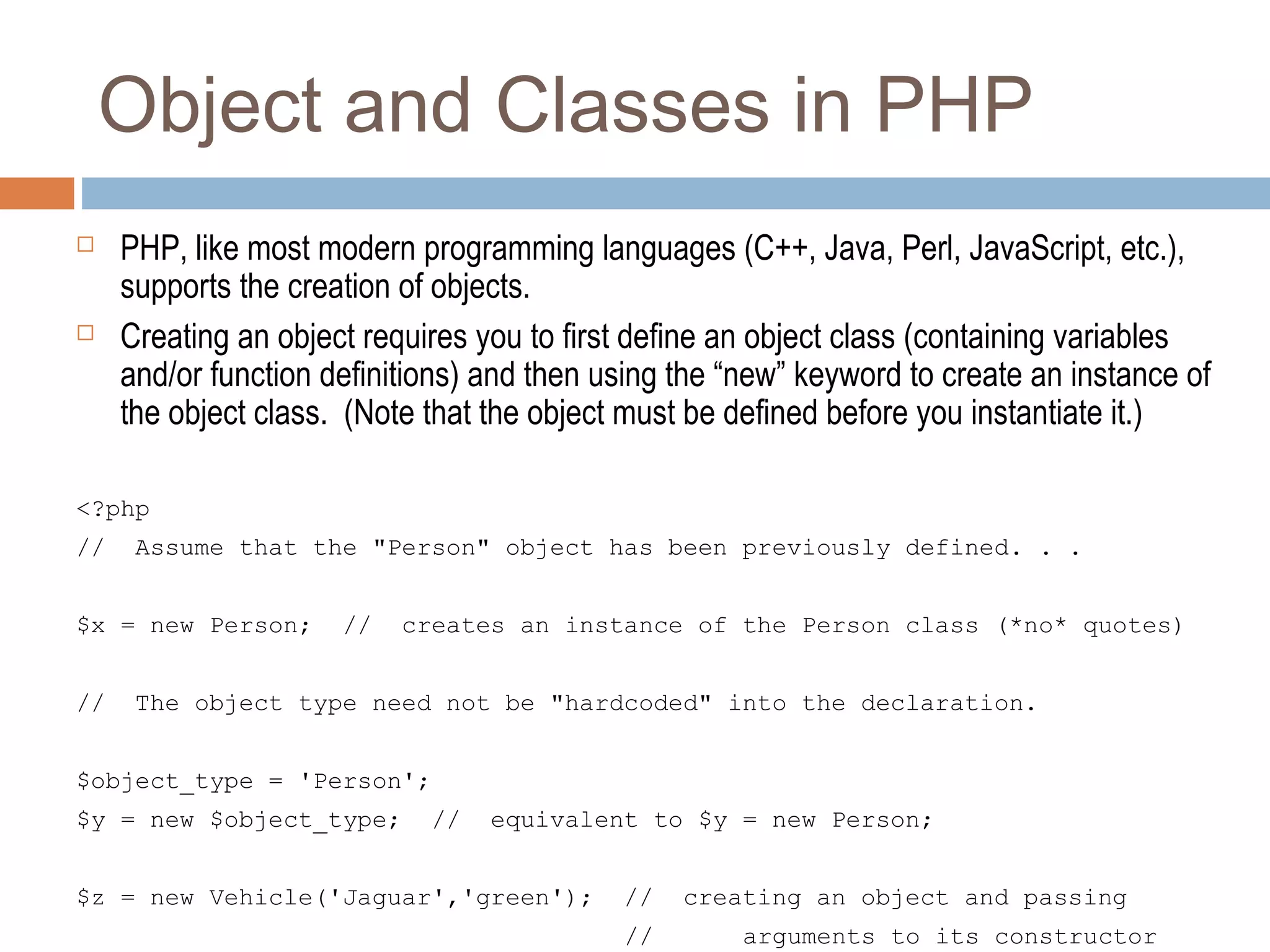 Object and Classes in PHP
 PHP, like most modern programming languages (C++, Java, Perl, JavaScript, etc.),
supports the creation of objects.
 Creating an object requires you to first define an object class (containing variables
and/or function definitions) and then using the “new” keyword to create an instance of
the object class. (Note that the object must be defined before you instantiate it.)
<?php
// Assume that the "Person" object has been previously defined. . .
$x = new Person; // creates an instance of the Person class (*no* quotes)
// The object type need not be "hardcoded" into the declaration.
$object_type = 'Person';
$y = new $object_type; // equivalent to $y = new Person;
$z = new Vehicle('Jaguar','green'); // creating an object and passing
// arguments to its constructor
 