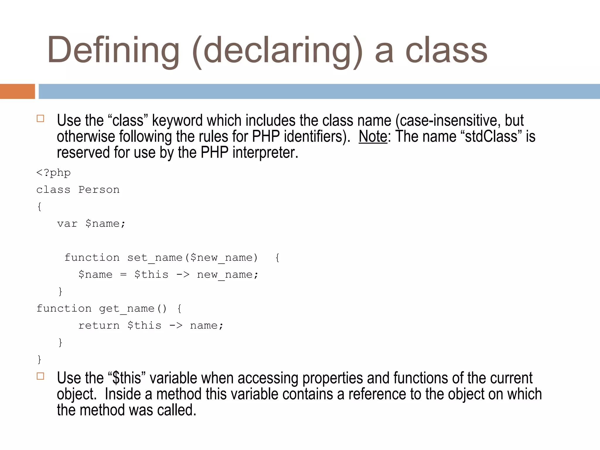 Defining (declaring) a class
 Use the “class” keyword which includes the class name (case-insensitive, but
otherwise following the rules for PHP identifiers). Note: The name “stdClass” is
reserved for use by the PHP interpreter.
<?php
class Person
{
var $name;
function set_name($new_name) {
$name = $this -> new_name;
}
function get_name() {
return $this -> name;
}
}
 Use the “$this” variable when accessing properties and functions of the current
object. Inside a method this variable contains a reference to the object on which
the method was called.
 