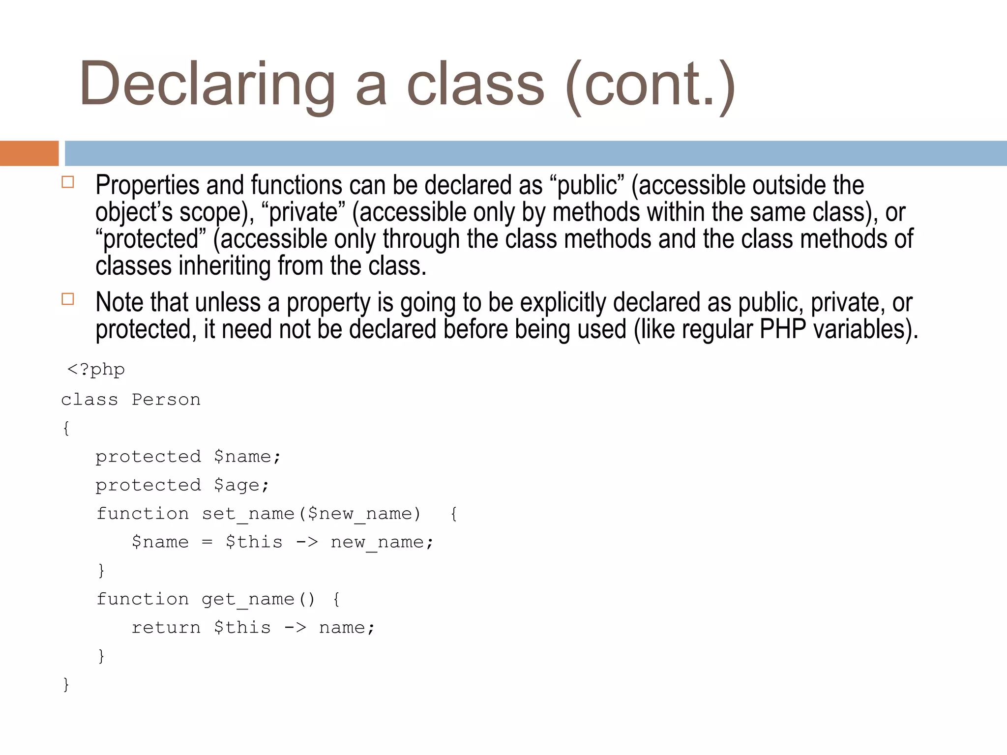 Declaring a class (cont.)
 Properties and functions can be declared as “public” (accessible outside the
object’s scope), “private” (accessible only by methods within the same class), or
“protected” (accessible only through the class methods and the class methods of
classes inheriting from the class.
 Note that unless a property is going to be explicitly declared as public, private, or
protected, it need not be declared before being used (like regular PHP variables).
<?php
class Person
{
protected $name;
protected $age;
function set_name($new_name) {
$name = $this -> new_name;
}
function get_name() {
return $this -> name;
}
}
 