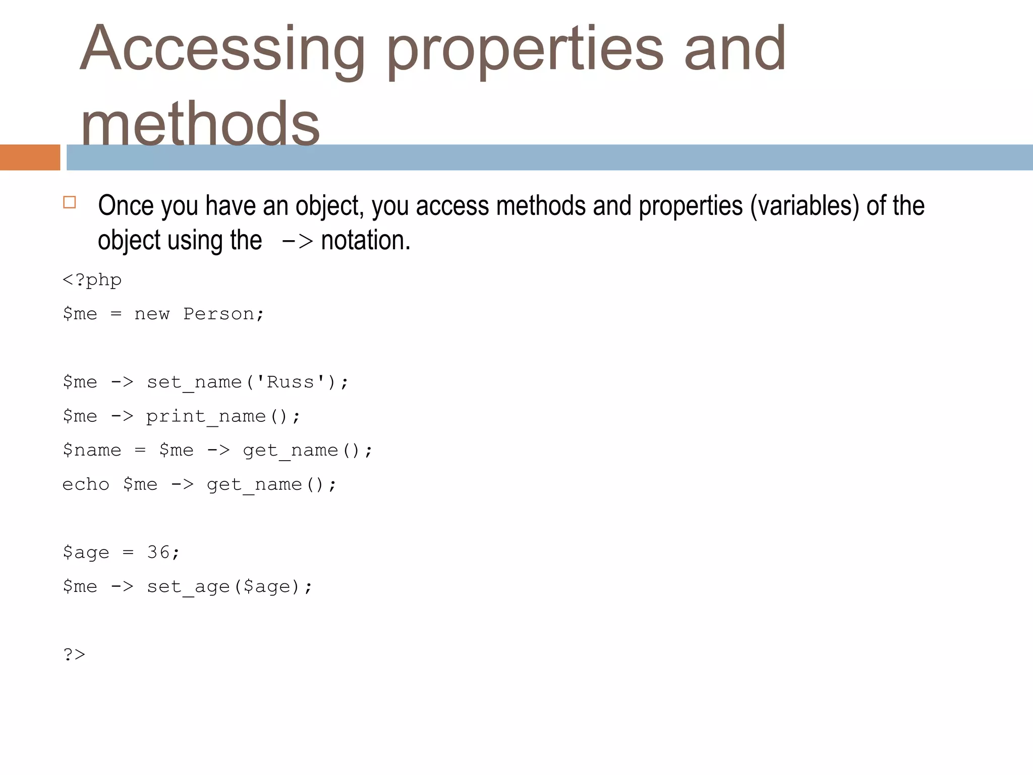 Accessing properties and
methods
 Once you have an object, you access methods and properties (variables) of the
object using the -> notation.
<?php
$me = new Person;
$me -> set_name('Russ');
$me -> print_name();
$name = $me -> get_name();
echo $me -> get_name();
$age = 36;
$me -> set_age($age);
?>
 