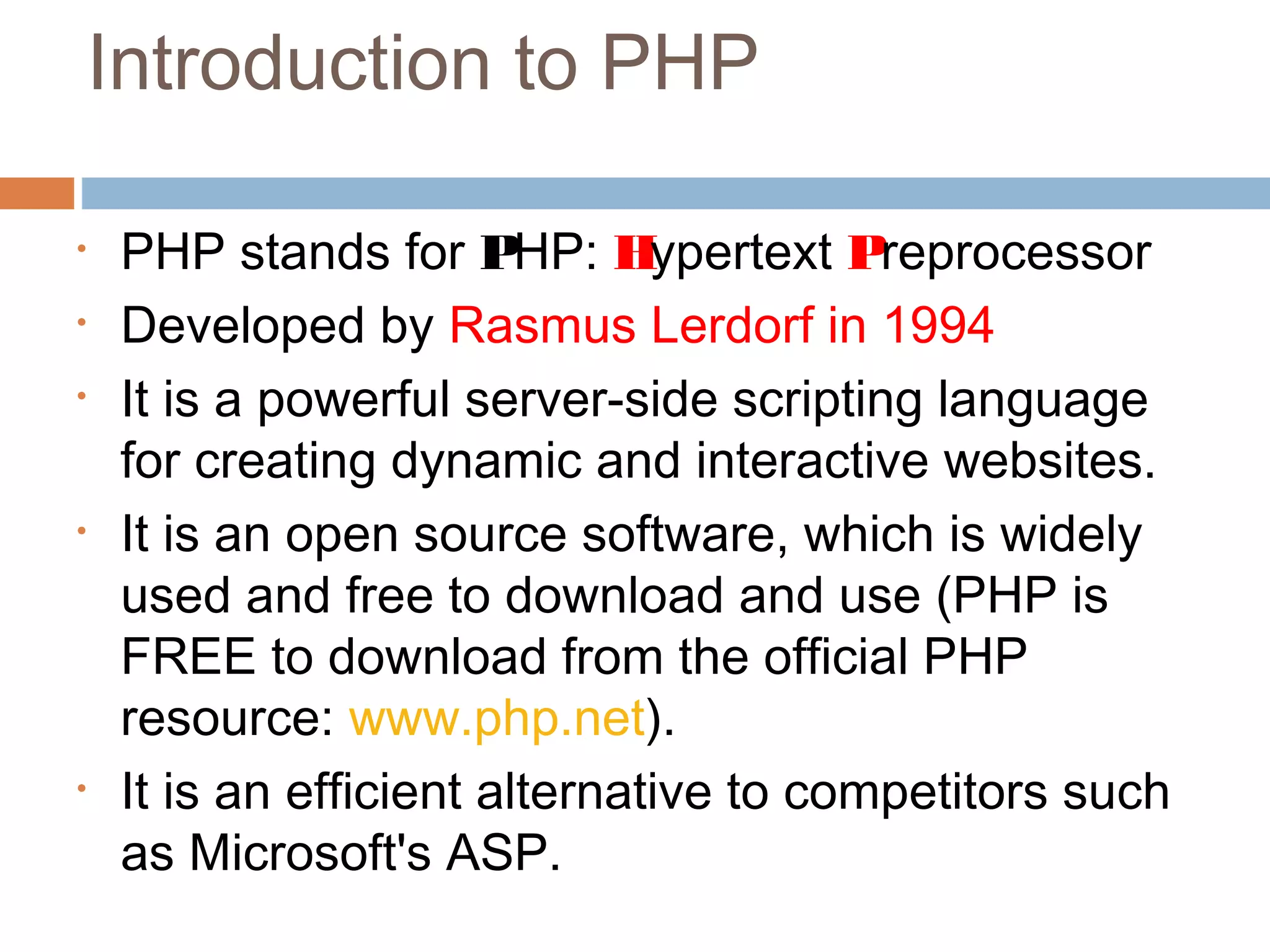 Introduction to PHP
• PHP stands for PHP: Hypertext Preprocessor
• Developed by Rasmus Lerdorf in 1994
• It is a powerful server-side scripting language
for creating dynamic and interactive websites.
• It is an open source software, which is widely
used and free to download and use (PHP is
FREE to download from the official PHP
resource: www.php.net).
• It is an efficient alternative to competitors such
as Microsoft's ASP.
 