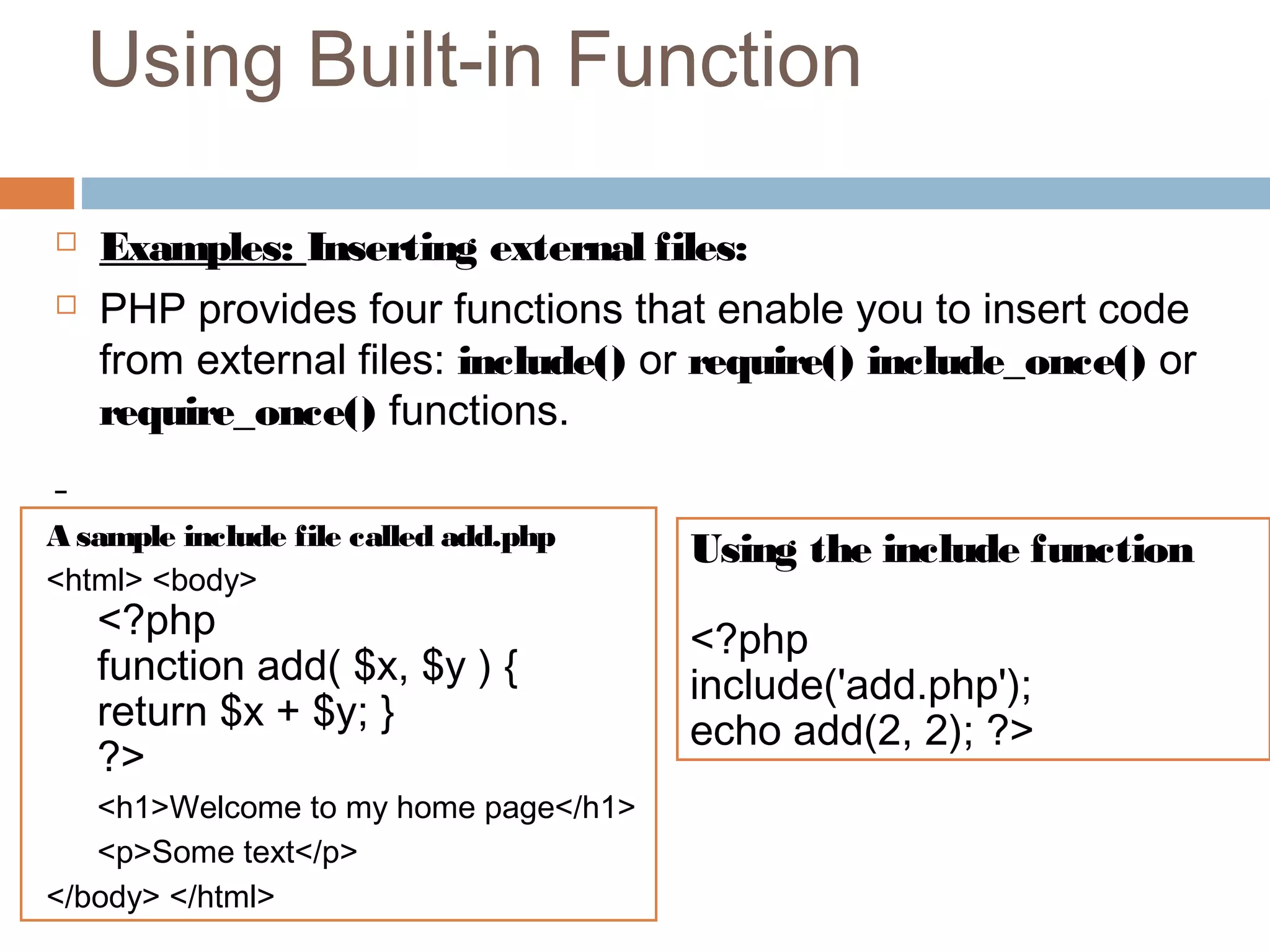 Using Built-in Function
 Examples: Inserting external files:
 PHP provides four functions that enable you to insert code
from external files: include() or require() include_once() or
require_once() functions.
A sample include file called add.php
<html> <body>
<?php
function add( $x, $y ) {
return $x + $y; }
?>
<h1>Welcome to my home page</h1>
<p>Some text</p>
</body> </html>
Using the include function
<?php
include('add.php');
echo add(2, 2); ?>
 