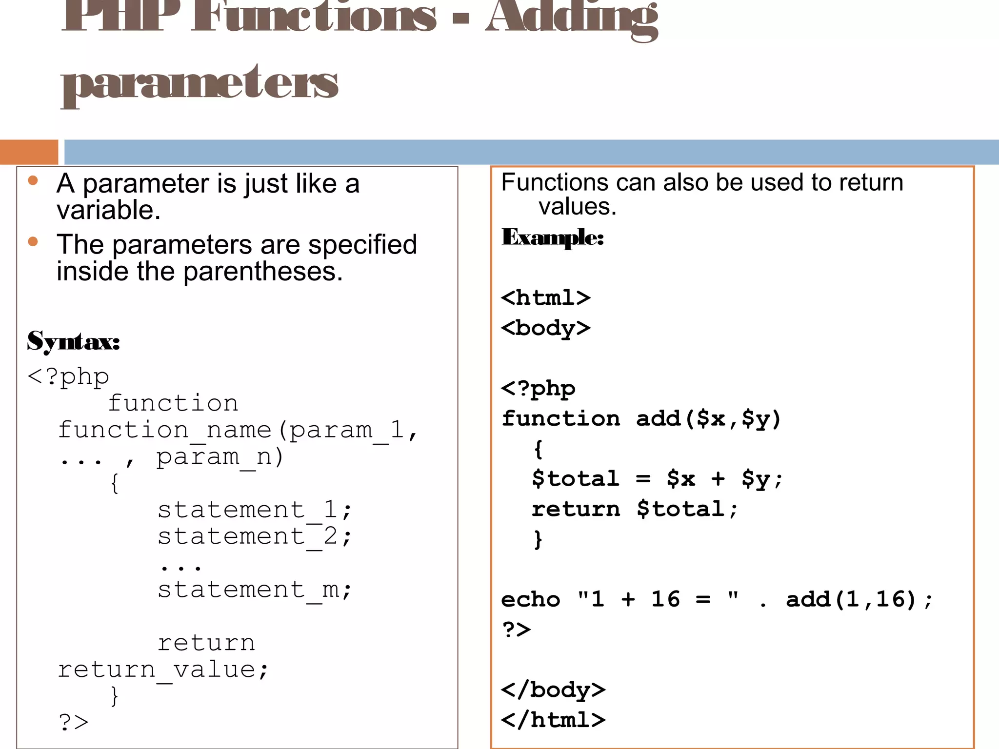 PHPFunctions - Adding
parameters
 A parameter is just like a
variable.
 The parameters are specified
inside the parentheses.
Syntax:
<?php
function
function_name(param_1,
... , param_n)
{
statement_1;
statement_2;
...
statement_m;
return
return_value;
}
?>
Functions can also be used to return
values.
Example:
<html>
<body>
<?php
function add($x,$y)
{
$total = $x + $y;
return $total;
}
echo "1 + 16 = " . add(1,16);
?>
</body>
</html>
 